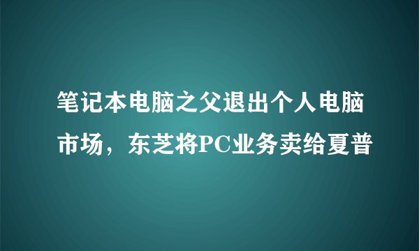 笔记本电脑之父退出个人电脑市场,东芝将PC业务卖给夏普