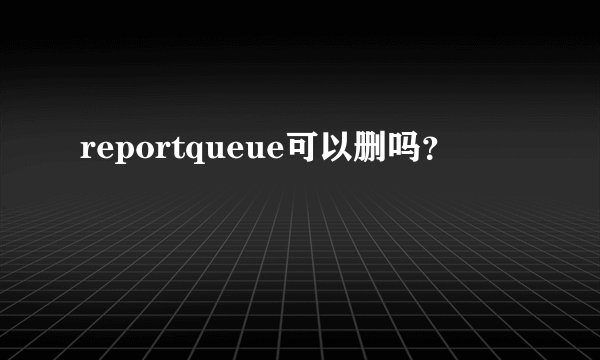 reportqueue可以删吗？