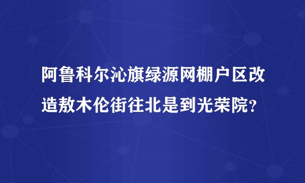 阿鲁科尔沁旗绿源网棚户区改造敖木伦街往北是到光荣院？