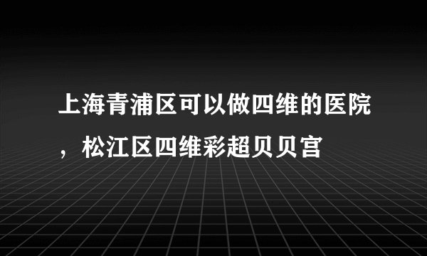 上海青浦区可以做四维的医院，松江区四维彩超贝贝宫