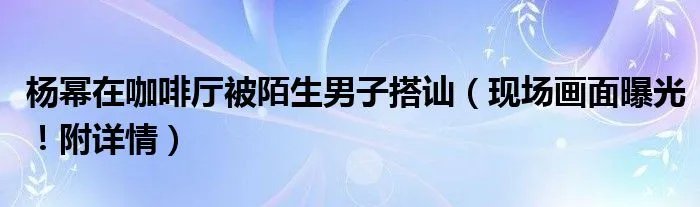 杨幂在咖啡厅被陌生男子搭讪（现场画面曝光！附详情）