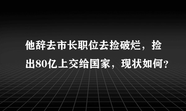 他辞去市长职位去捡破烂，捡出80亿上交给国家，现状如何？