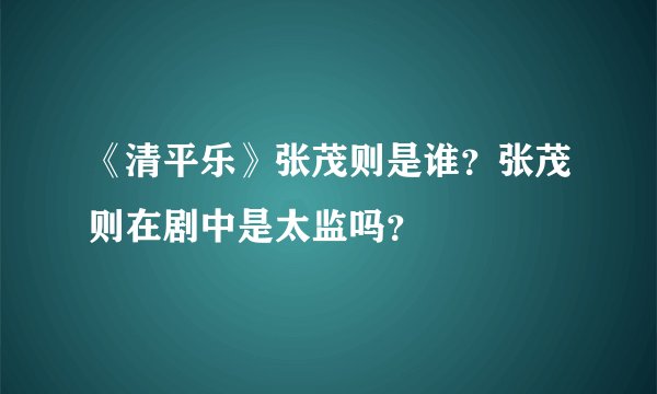 《清平乐》张茂则是谁？张茂则在剧中是太监吗？