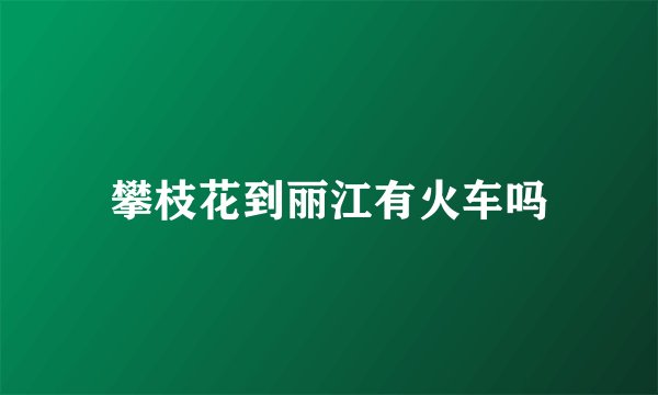 攀枝花到丽江有火车吗