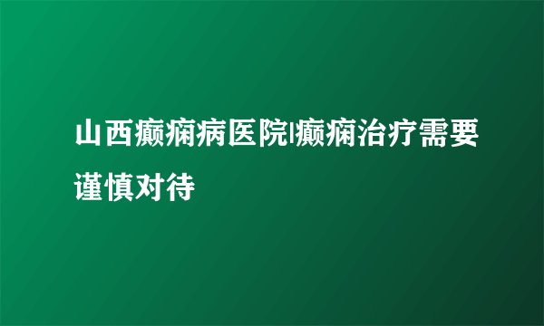 山西癫痫病医院|癫痫治疗需要谨慎对待