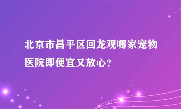 北京市昌平区回龙观哪家宠物医院即便宜又放心?