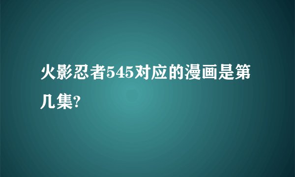 火影忍者545对应的漫画是第几集?