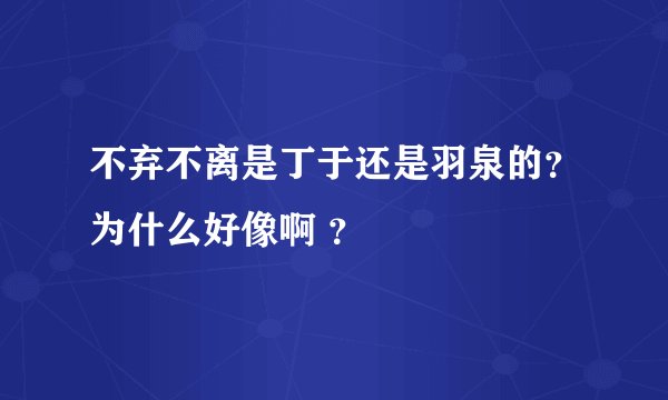 不弃不离是丁于还是羽泉的？为什么好像啊 ？