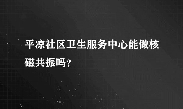 平凉社区卫生服务中心能做核磁共振吗？