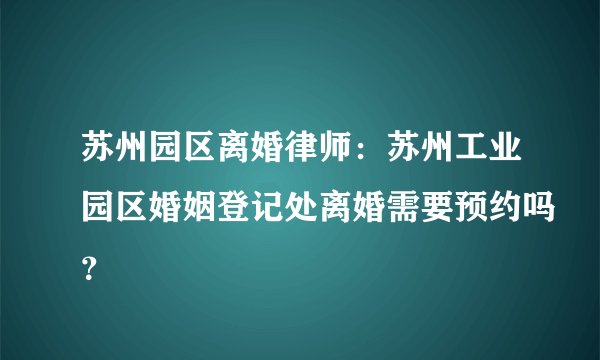 苏州园区离婚律师:苏州工业园区婚姻登记处离婚需要预约吗?