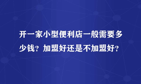 开一家小型便利店一般需要多少钱？加盟好还是不加盟好？