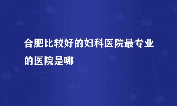 合肥比较好的妇科医院最专业的医院是哪