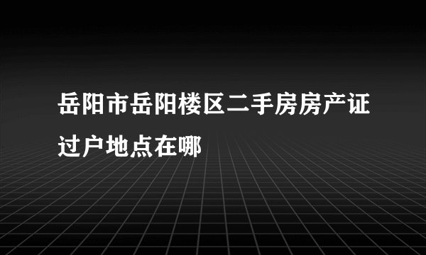 岳阳市岳阳楼区二手房房产证过户地点在哪