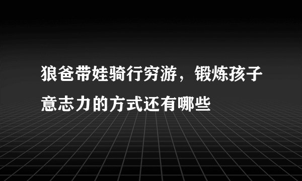 狼爸带娃骑行穷游，锻炼孩子意志力的方式还有哪些