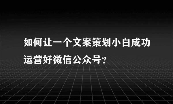 如何让一个文案策划小白成功运营好微信公众号？