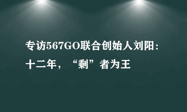 专访567GO联合创始人刘阳：十二年，“剩”者为王
