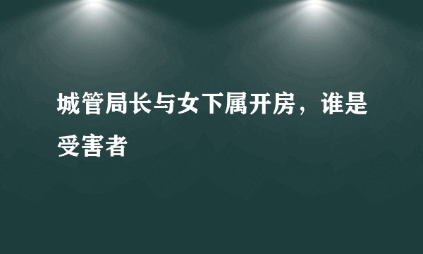 城管局长与女下属开房，谁是受害者
