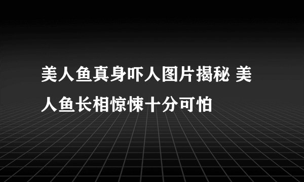 美人鱼真身吓人图片揭秘 美人鱼长相惊悚十分可怕