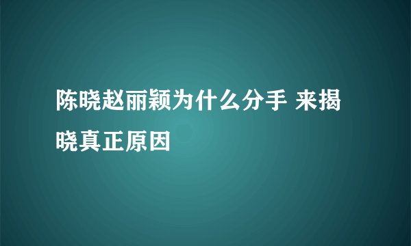 陈晓赵丽颖为什么分手 来揭晓真正原因