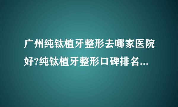 广州纯钛植牙整形去哪家医院好?纯钛植牙整形口碑排名榜单推荐!