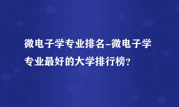 微电子学专业排名-微电子学专业最好的大学排行榜?