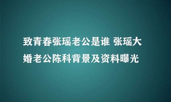 致青春张瑶老公是谁 张瑶大婚老公陈科背景及资料曝光