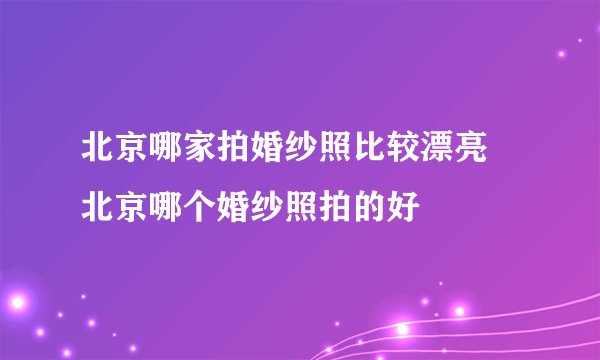 北京哪家拍婚纱照比较漂亮 北京哪个婚纱照拍的好