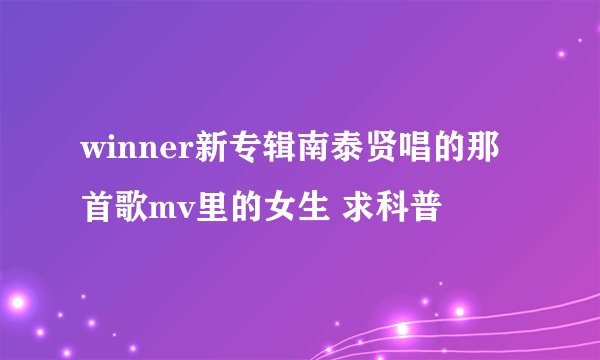 winner新专辑南泰贤唱的那首歌mv里的女生 求科普
