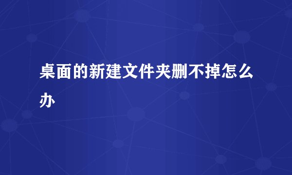桌面的新建文件夹删不掉怎么办