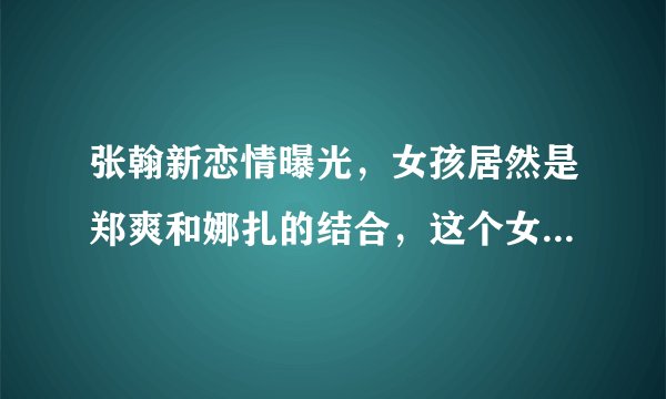 张翰新恋情曝光，女孩居然是郑爽和娜扎的结合，这个女孩是谁呢？