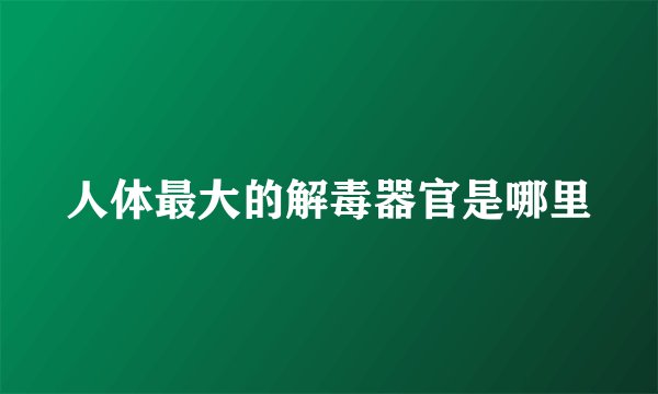 人体最大的解毒器官是哪里