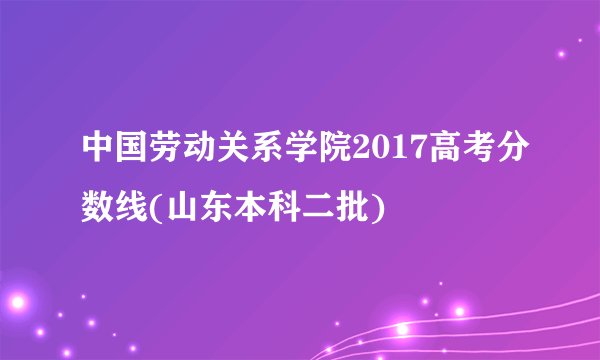 中国劳动关系学院2017高考分数线(山东本科二批)