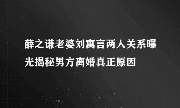 薛之谦老婆刘寓言两人关系曝光揭秘男方离婚真正原因