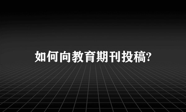 如何向教育期刊投稿?