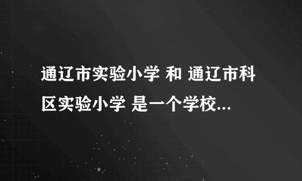 通辽市实验小学 和 通辽市科区实验小学 是一个学校还是两个学校
