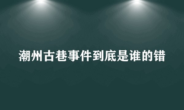 潮州古巷事件到底是谁的错