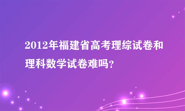 2012年福建省高考理综试卷和理科数学试卷难吗？