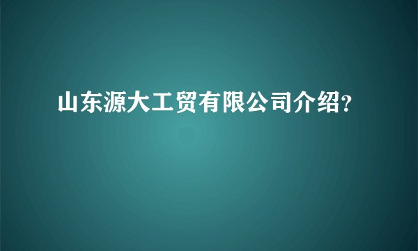 山东源大工贸有限公司介绍？