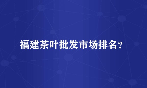 福建茶叶批发市场排名？