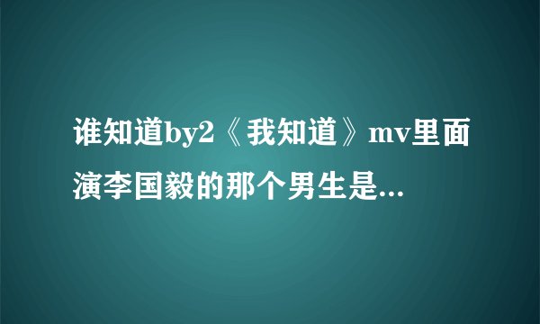 谁知道by2《我知道》mv里面演李国毅的那个男生是谁?我觉得他长得不错。
