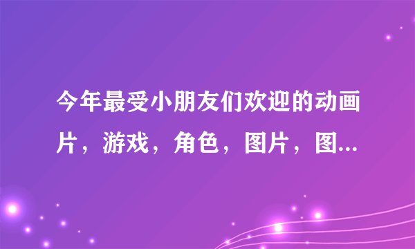 今年最受小朋友们欢迎的动画片，游戏，角色，图片，图书......