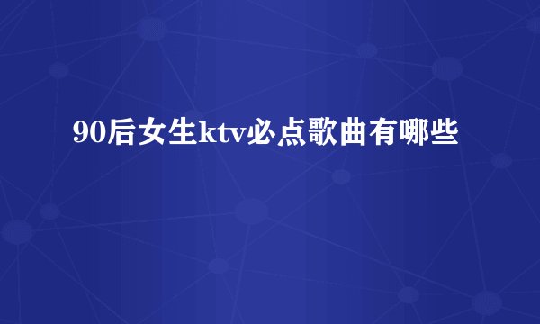 90后女生ktv必点歌曲有哪些