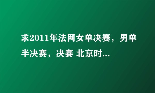 求2011年法网女单决赛，男单半决赛，决赛 北京时间的转播时间。谢谢