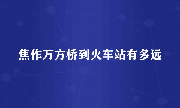 焦作万方桥到火车站有多远