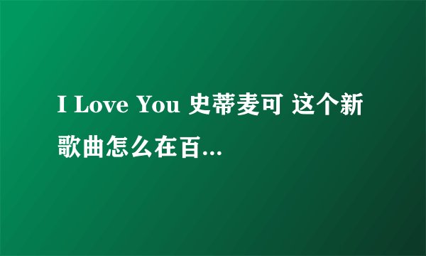I Love You 史蒂麦可 这个新歌曲怎么在百度找不到？