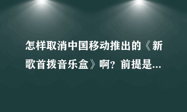 怎样取消中国移动推出的《新歌首拨音乐盒》啊？前提是不用拨打中国移动客户服务转人工服务电话？如题 谢