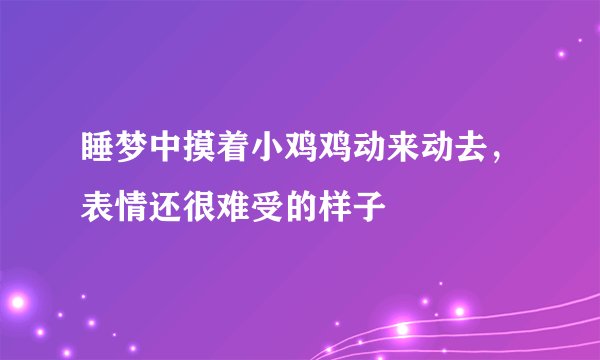 睡梦中摸着小鸡鸡动来动去，表情还很难受的样子