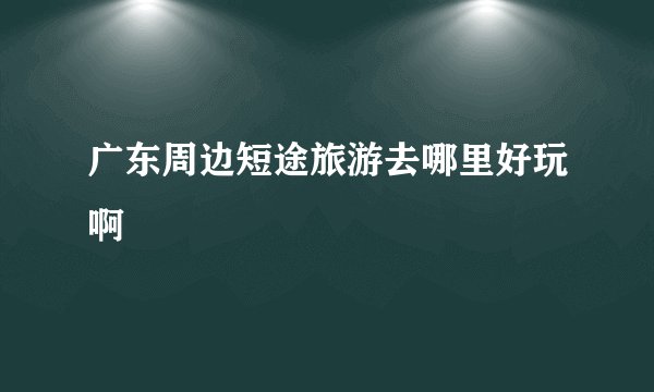 广东周边短途旅游去哪里好玩啊