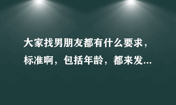 大家找男朋友都有什么要求，标准啊，包括年龄，都来发表交流一下你们各自的看法意见呀？