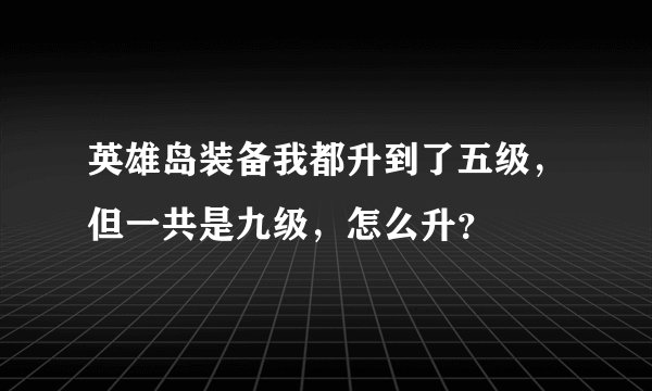 英雄岛装备我都升到了五级，但一共是九级，怎么升？